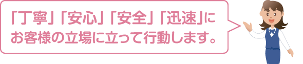 丁寧・安心・安全・迅速にお客様の立場に立って行動します。